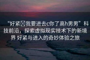 “好緊?我要進(jìn)去c你了高h(yuǎn)男男”科技前沿，探索虛擬現(xiàn)實(shí)技術(shù)下的新境界 好緊與進(jìn)入的奇妙體驗(yàn)之旅