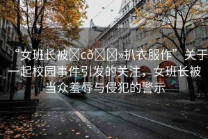 “女班長被?c??扒衣服作”關(guān)于一起校園事件引發(fā)的關(guān)注，女班長被當(dāng)眾羞辱與侵犯的警示