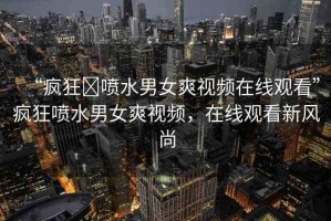 “瘋狂?噴水男女爽視頻在線觀看”瘋狂噴水男女爽視頻，在線觀看新風(fēng)尚