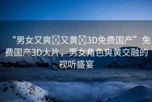 “男女又爽?又黃?3D免費(fèi)國(guó)產(chǎn)”免費(fèi)國(guó)產(chǎn)3D大片，男女角色爽黃交融的視聽盛宴