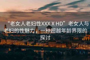“老女人老婦性XXXⅩHD”老女人與老婦的性魅力，一種超越年齡界限的探討