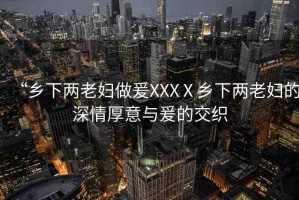 “鄉(xiāng)下兩老婦做爰XXXⅩ鄉(xiāng)下兩老婦的深情厚意與爰的交織
