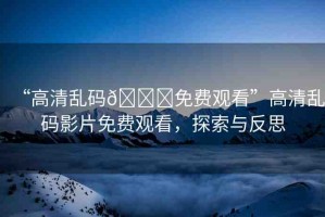 “高清亂碼??免費(fèi)觀看”高清亂碼影片免費(fèi)觀看，探索與反思