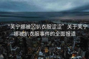 “芙寧娜被?扒衣服澀澀”關(guān)于芙寧娜被扒衣服事件的全面報(bào)道