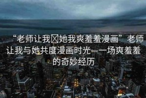 “老師讓我?她我爽羞羞漫畫”老師讓我與她共度漫畫時(shí)光—一場(chǎng)爽羞羞的奇妙經(jīng)歷