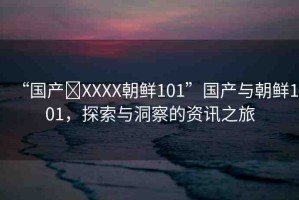 “國產(chǎn)?XXXX朝鮮101”國產(chǎn)與朝鮮101，探索與洞察的資訊之旅
