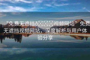 “免費(fèi)無(wú)遮擋??視頻網(wǎng)站”免費(fèi)無(wú)遮擋視頻網(wǎng)站，深度解析與用戶體驗(yàn)分享