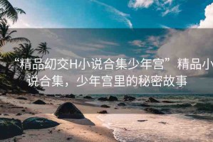 “精品?交H小說合集少年宮”精品小說合集，少年宮里的秘密故事