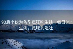 90后小伙為備孕瘋狂吃生蠔，每日8個生蠔，竟吃到嘔吐！