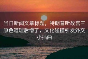 當(dāng)日新聞文章標(biāo)題，特朗普聽故宮三原色道理后懵了，文化碰撞引發(fā)外交小插曲