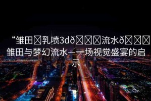 “雛田?乳噴3d??流水??雛田與夢(mèng)幻流水—一場(chǎng)視覺盛宴的啟示