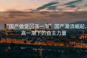 “國(guó)產(chǎn)做受?高一潮”國(guó)產(chǎn)潮流崛起，高一潮下的自主力量