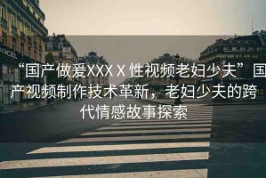 “國(guó)產(chǎn)做爰XXXⅩ性視頻老婦少夫”國(guó)產(chǎn)視頻制作技術(shù)革新，老婦少夫的跨代情感故事探索