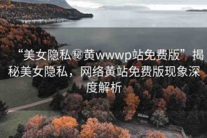 “美女隱私秘黃wwwp站免費版”揭秘美女隱私，網絡黃站免費版現(xiàn)象深度解析