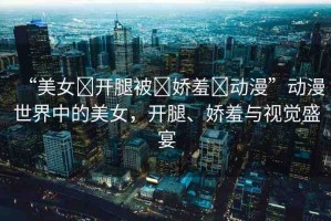 “美女?開腿被?嬌羞?動漫”動漫世界中的美女，開腿、嬌羞與視覺盛宴