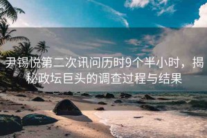 尹錫悅第二次訊問(wèn)歷時(shí)9個(gè)半小時(shí)，揭秘政壇巨頭的調(diào)查過(guò)程與結(jié)果