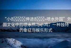 “小??伸進??噴水外國”外國文化中的噴水熊與小雞，一種獨特的象征與娛樂形式