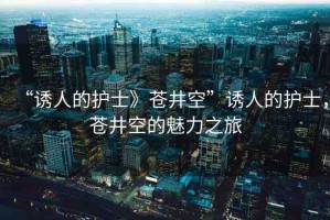 “誘人的護士》蒼井空”誘人的護士，蒼井空的魅力之旅