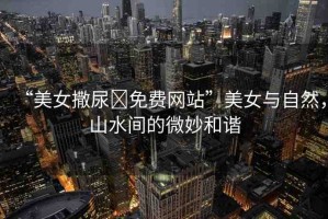 “美女撒尿?免費(fèi)網(wǎng)站”美女與自然，山水間的微妙和諧