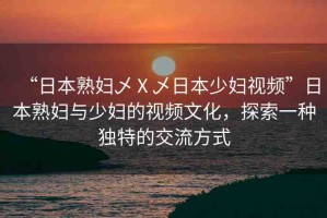 “日本熟婦乄Ⅹ乄日本少婦視頻”日本熟婦與少婦的視頻文化，探索一種獨特的交流方式
