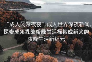 “成人?深夜夜”成人世界深夜新聞，探索成年人的夜晚生活與社交新趨勢(shì)
深夜成人社交新風(fēng)尚，探索成年人的夜晚生活新紀(jì)元