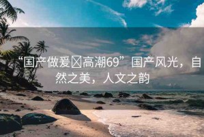 “國產(chǎn)做爰?高潮69”國產(chǎn)風(fēng)光，自然之美，人文之韻
