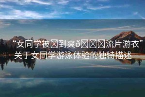 “女同學(xué)被?到爽??流片游衣”關(guān)于女同學(xué)游泳體驗的獨特描述