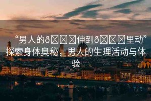 “男人的??伸到??里動”探索身體奧秘，男人的生理活動與體驗(yàn)