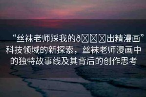 “絲襪老師踩我的??出精漫畫”科技領(lǐng)域的新探索，絲襪老師漫畫中的獨特故事線及其背后的創(chuàng)作思考