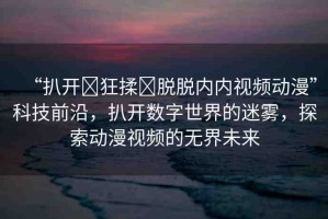 “扒開?狂揉?脫脫內(nèi)內(nèi)視頻動漫”科技前沿，扒開數(shù)字世界的迷霧，探索動漫視頻的無界未來