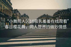 “小舞同人?18吸乳羞羞在線觀看”春日櫻花舞，同人世界的微妙情感