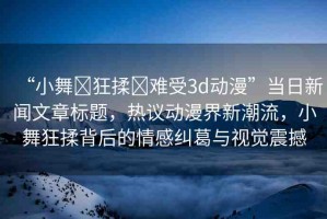 “小舞?狂揉?難受3d動漫”當(dāng)日新聞文章標(biāo)題，熱議動漫界新潮流，小舞狂揉背后的情感糾葛與視覺震撼