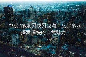 “岳好多水?快?深點”岳好多水，探索深快的自然魅力