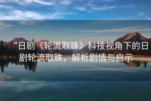 “日劇《輪流取珠》科技視角下的日劇輪流取珠，解析劇情與啟示