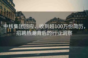 中核集團回應(yīng)，收到超100萬份簡歷，招聘熱潮背后的行業(yè)洞察