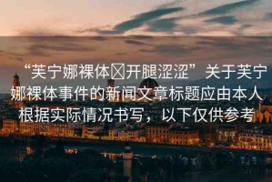 “芙寧娜裸體?開腿澀澀”關于芙寧娜裸體事件的新聞文章標題應由本人根據實際情況書寫，以下僅供參考
