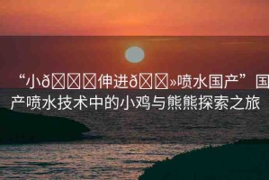“小??伸進(jìn)??噴水國產(chǎn)”國產(chǎn)噴水技術(shù)中的小雞與熊熊探索之旅
