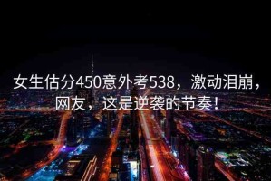 女生估分450意外考538，激動淚崩，網(wǎng)友，這是逆襲的節(jié)奏！