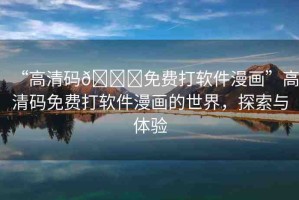 “高清碼??免費(fèi)打軟件漫畫”高清碼免費(fèi)打軟件漫畫的世界，探索與體驗(yàn)