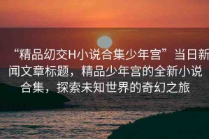 “精品?交H小說合集少年宮”當日新聞文章標題，精品少年宮的全新小說合集，探索未知世界的奇幻之旅