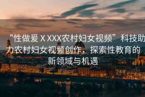 “性做爰ⅩXXX農(nóng)村婦女視頻”科技助力農(nóng)村婦女視頻創(chuàng)作，探索性教育的新領域與機遇