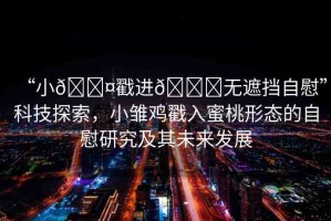 “小??戳進??無遮擋自慰”科技探索，小雛雞戳入蜜桃形態(tài)的自慰研究及其未來發(fā)展