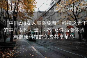 “中國zzji女人高潮免費”科技之光下的中國女性力量，探討女性高潮體驗與健康科技的免費共享革命