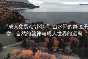 “成人免費(fèi)A片?冫”山水間的靜謐樂(lè)章—自然的韻律與成人世界的遠(yuǎn)離