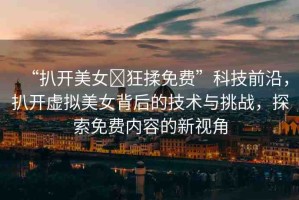 “扒開(kāi)美女?狂揉免費(fèi)”科技前沿，扒開(kāi)虛擬美女背后的技術(shù)與挑戰(zhàn)，探索免費(fèi)內(nèi)容的新視角