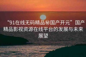 “91在線無(wú)碼精品秘國(guó)產(chǎn)開(kāi)元”國(guó)產(chǎn)精品影視資源在線平臺(tái)的發(fā)展與未來(lái)展望