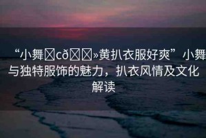“小舞?c??黃扒衣服好爽”小舞與獨(dú)特服飾的魅力，扒衣風(fēng)情及文化解讀