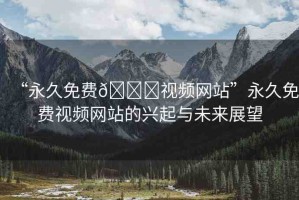 “永久免費??視頻網(wǎng)站”永久免費視頻網(wǎng)站的興起與未來展望