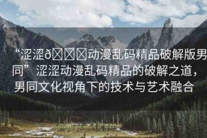 “澀澀??動(dòng)漫亂碼精品破解版男同”澀澀動(dòng)漫亂碼精品的破解之道，男同文化視角下的技術(shù)與藝術(shù)融合