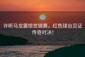 許昕馬龍震驚世錦賽，紅色球臺(tái)見證傳奇對(duì)決！